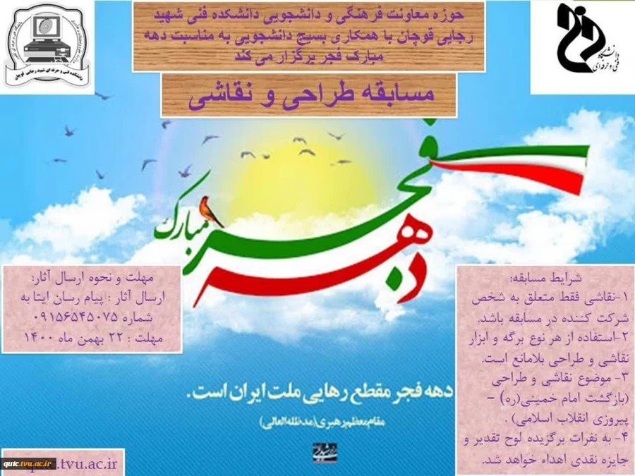 بسمه تعالی
ضمن عرض تبریک به مناسبت فرار رسیدن دهه مبارک فجر به استحضار دانشجویان گرامی می رساند، واحد فرهنگی و دانشجویی دانشکده با همکاری بسیج دانشجویی در نظر دارد یک دوره مسابقه نقاشی و طراحی ویژه دانشجویان دانشکده فنی و حرفه ای شهید رجایی قوچان به مناسب